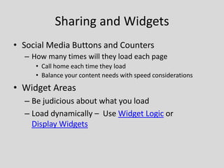 Sharing and Widgets
• Social Media Buttons and Counters
  – How many times will they load each page
     • Call home each time they load
     • Balance your content needs with speed considerations
• Widget Areas
  – Be judicious about what you load
  – Load dynamically – Use Widget Logic or
    Display Widgets
 