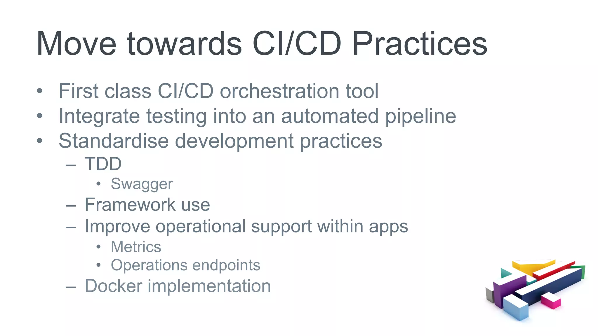 •  First class CI/CD orchestration tool
•  Integrate testing into an automated pipeline
•  Standardise development practices
–  TDD
•  Swagger
–  Framework use
–  Improve operational support within apps
•  Metrics
•  Operations endpoints
–  Docker implementation
Move towards CI/CD Practices
 