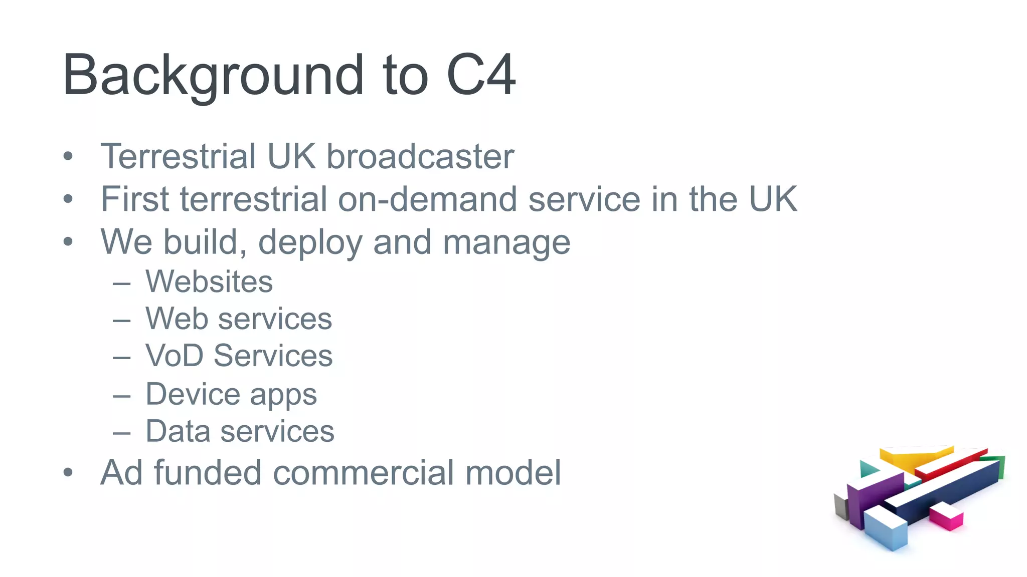 •  Terrestrial UK broadcaster
•  First terrestrial on-demand service in the UK
•  We build, deploy and manage
–  Websites
–  Web services
–  VoD Services
–  Device apps
–  Data services
•  Ad funded commercial model
Background to C4
 