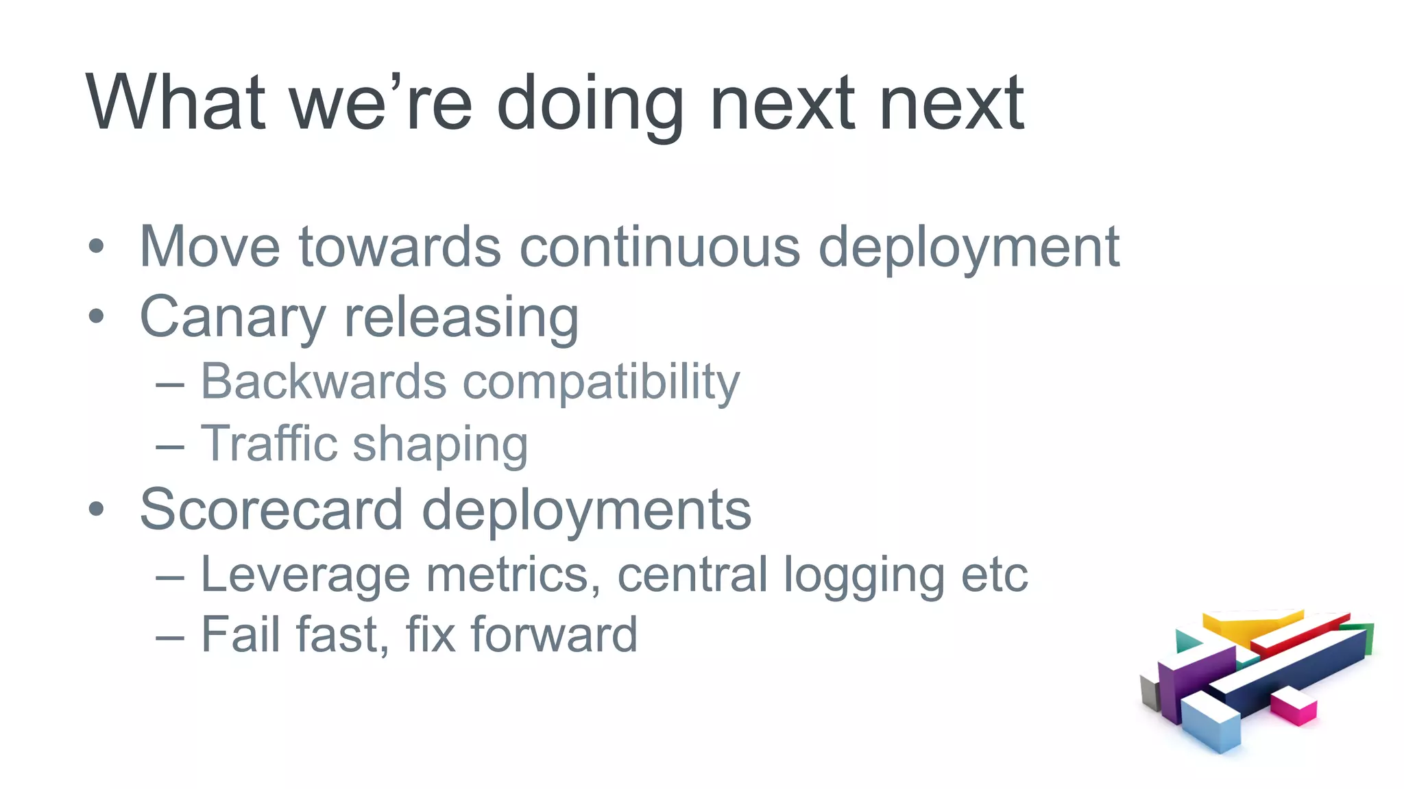 •  Move towards continuous deployment
•  Canary releasing
–  Backwards compatibility
–  Traffic shaping
•  Scorecard deployments
–  Leverage metrics, central logging etc
–  Fail fast, fix forward
What we’re doing next next
 