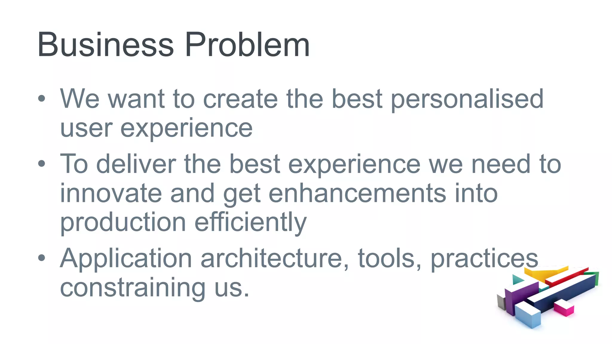 •  We want to create the best personalised
user experience
•  To deliver the best experience we need to
innovate and get enhancements into
production efficiently
•  Application architecture, tools, practices
constraining us.
Business Problem
 