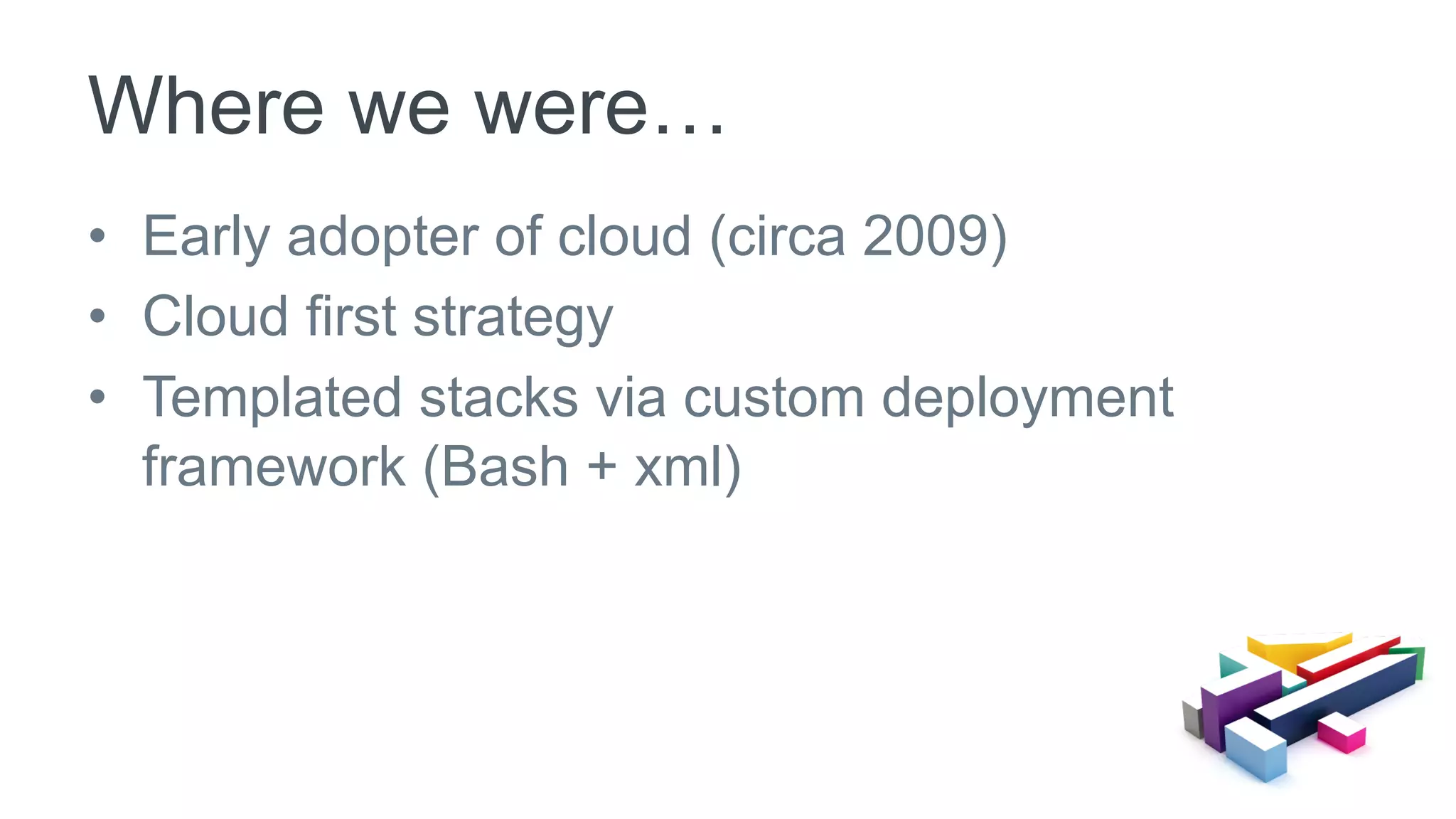 •  Early adopter of cloud (circa 2009)
•  Cloud first strategy
•  Templated stacks via custom deployment
framework (Bash + xml)
Where we were…
 