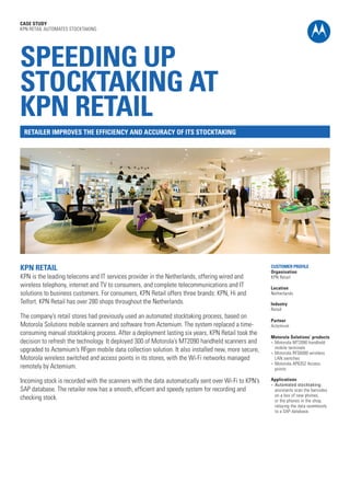 CASE STUDY
KPN RETAIL AUTOMATES STOCKTAKING

SPEEDING UP
STOCKTAKING AT
KPN RETAIL
RETAILER IMPROVES THE EFFICIENCY AND ACCURACY OF ITS STOCKTAKING

KPN RETAIL

KPN is the leading telecoms and IT services provider in the Netherlands, offering wired and
wireless telephony, internet and TV to consumers, and complete telecommunications and IT
solutions to business customers. For consumers, KPN Retail offers three brands: KPN, Hi and
Telfort. KPN Retail has over 280 shops throughout the Netherlands.
The company’s retail stores had previously used an automated stocktaking process, based on
Motorola Solutions mobile scanners and software from Actemium. The system replaced a timeconsuming manual stocktaking process. After a deployment lasting six years, KPN Retail took the
decision to refresh the technology. It deployed 300 of Motorola’s MT2090 handheld scanners and
upgraded to Actemium’s RFgen mobile data collection solution. It also installed new, more secure,
Motorola wireless switched and access points in its stores, with the Wi-Fi networks managed
remotely by Actemium.
Incoming stock is recorded with the scanners with the data automatically sent over Wi-Fi to KPN’s
SAP database. The retailer now has a smooth, efficient and speedy system for recording and
checking stock.

CUSTOMER PROFILE
Organisation
KPN Retail
Location
Netherlands
Industry
Retail
Partner
Actemium
Motorola Solutions’ products
l	 Motorola MT2090 handheld
mobile terminals
l	 Motorola RFS6000 wireless
LAN switches
l	 Motorola AP6352 Access
points
Applications
l	 Automated stocktaking:
assistants scan the barcodes
on a box of new phones,
or the phones in the shop,
relaying the data seamlessly
to a SAP database.

 