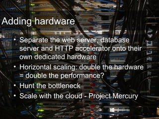 Adding hardware
• Separate the web server, database
server and HTTP accelerator onto their
own dedicated hardware
• Horizontal scaling: double the hardware
= double the performance?
• Hunt the bottleneck
• Scale with the cloud - Project Mercury
 