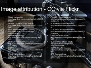 Image attribution - CC via Flickr
• SNAIL (nutmeg66)
http://www.flickr.com/photos/rachel_s/29060
95941/
• SCUBA - FISH SCHOOL (tobze)
http://www.flickr.com/photos/tobze/2137899
342/
• BALL AND CHAIN (Fred Dawson)
http://www.flickr.com/photos/fwp-
dawson/520311773/
• SPOILER (icathing)
http://www.flickr.com/photos/icathing/26603
225/
• SERVER RACK (Jamison_Judd)
http://www.flickr.com/photos/jamisonjudd/24
33102356/
• GRAPH (tracer.ca)
http://www.flickr.com/photos/tracer/3249533
12/
• STACK (Wonderlane)
http://www.flickr.com/photos/wonderlane/23
63603984/
• TUNING (Crashmaster007)
http://www.flickr.com/photos/crashmaster/33
44052447/
• ROAD END (Joseph Hatfield)
http://www.flickr.com/photos/jhat/218880745
0/
• TORTOISE NAP (MaestroBen)
http://www.flickr.com/photos/maestroben/36
9200383/
• CAMERA (Burnt Pixel)
http://www.flickr.com/photos/keithwj/365098
384/
• QUESTIONS (Stefan Baudy)
http://www.flickr.com/photos/-
bast-/349497988/
• SERVER FARM (sugree)
http://www.flickr.com/photos/sugree/302464
0027/
• CAT (fofurasfelinas)
http://www.flickr.com/photos/fofurasfelinas/1
297744859/
 