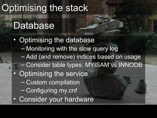 Database
• Optimising the database
– Monitoring with the slow query log
– Add (and remove) indices based on usage
– Consider table types: MYISAM vs INNODB
• Optimising the service
– Custom compilation
– Configuring my.cnf
• Consider your hardware
Optimising the stack
 