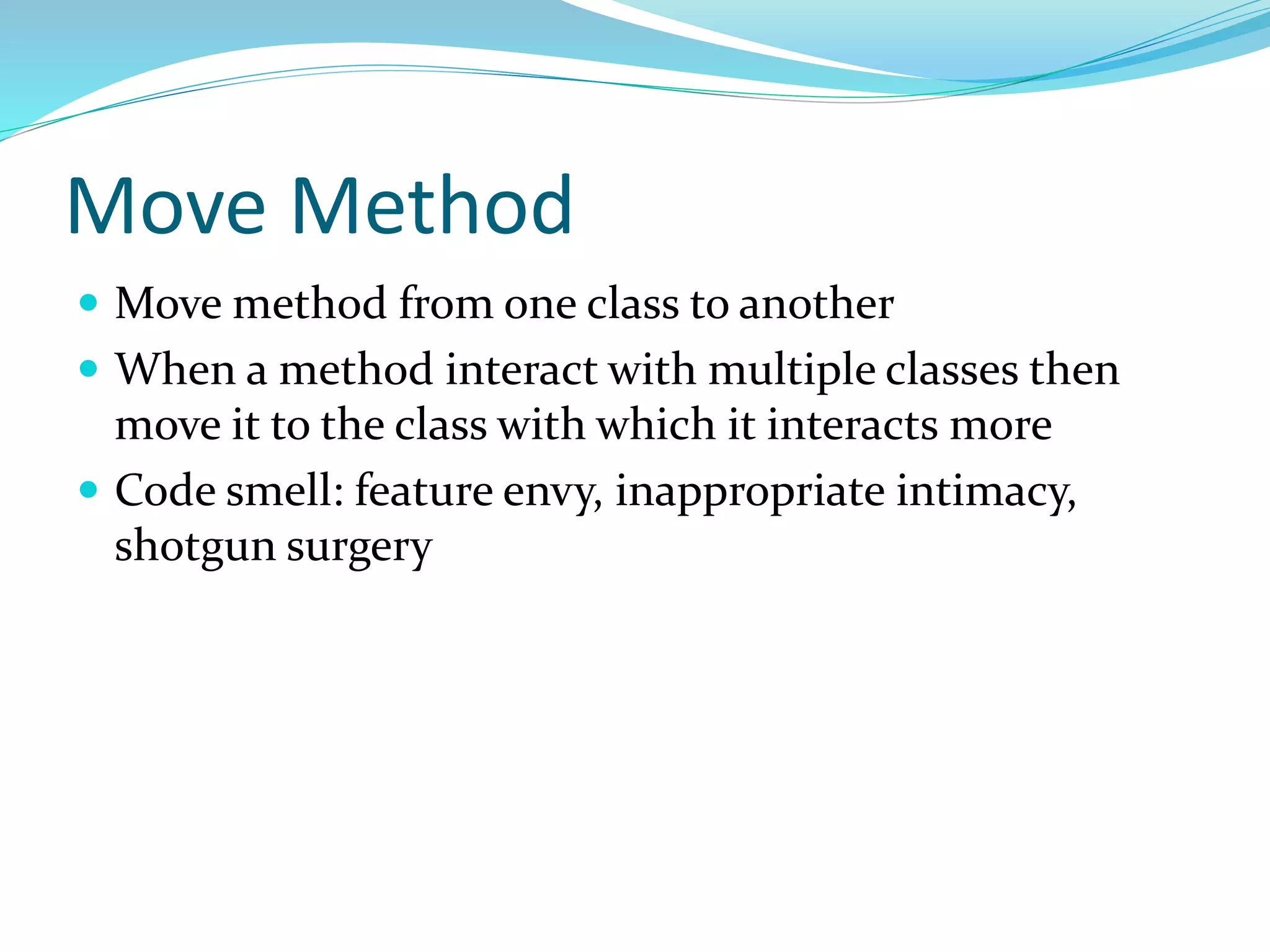 Move Method
 Move method from one class to another
 When a method interact with multiple classes then
move it to the class with which it interacts more
 Code smell: feature envy, inappropriate intimacy,
shotgun surgery
 