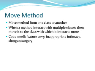Move Method
 Move method from one class to another
 When a method interact with multiple classes then
move it to the class with which it interacts more
 Code smell: feature envy, inappropriate intimacy,
shotgun surgery
 