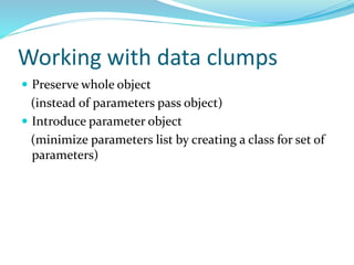 Working with data clumps
 Preserve whole object
(instead of parameters pass object)
 Introduce parameter object
(minimize parameters list by creating a class for set of
parameters)
 