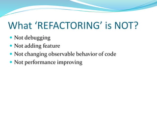 What ‘REFACTORING’ is NOT?
 Not debugging
 Not adding feature
 Not changing observable behavior of code
 Not performance improving
 
