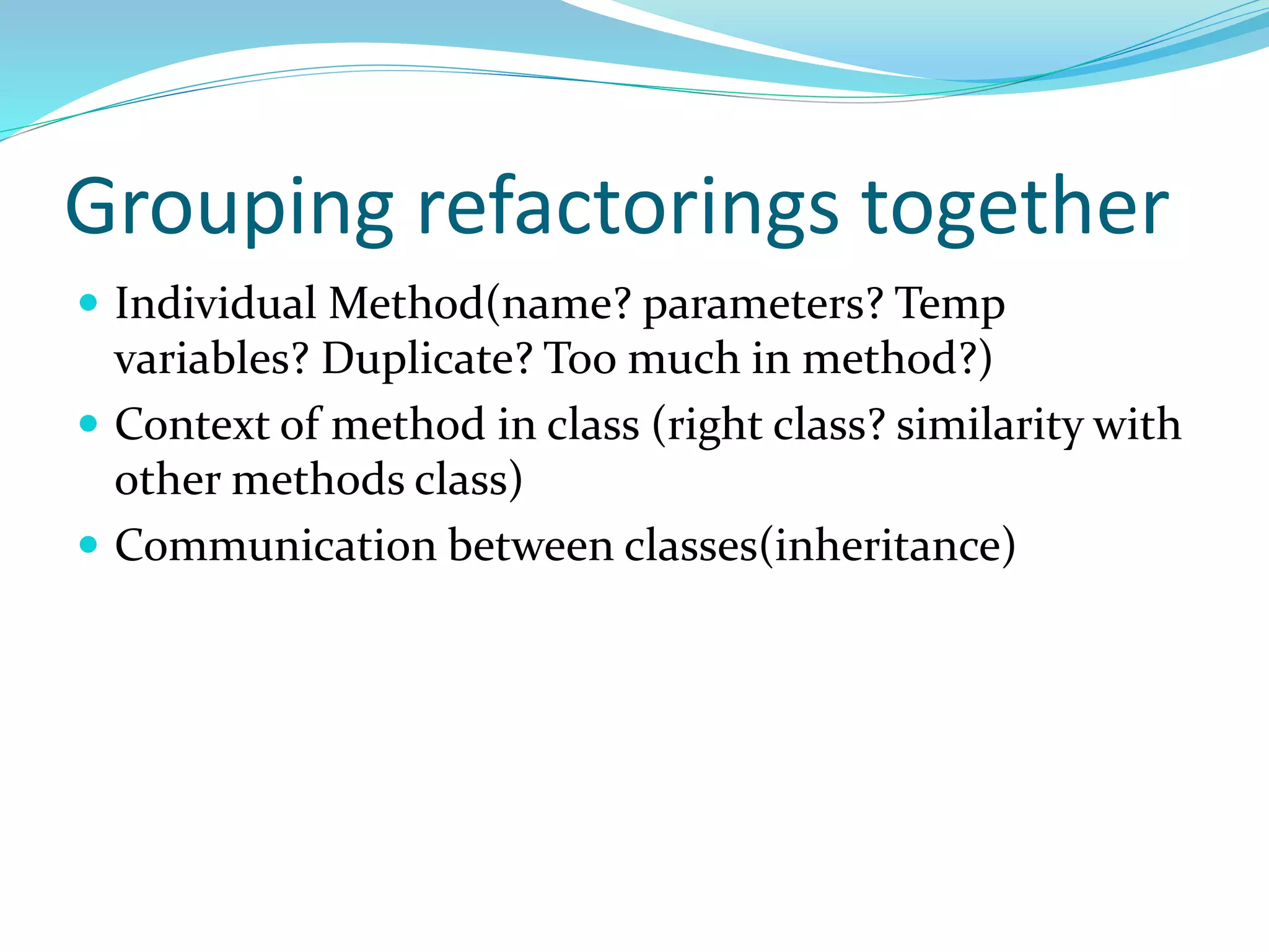 Grouping refactorings together
 Individual Method(name? parameters? Temp
variables? Duplicate? Too much in method?)
 Context of method in class (right class? similarity with
other methods class)
 Communication between classes(inheritance)
 