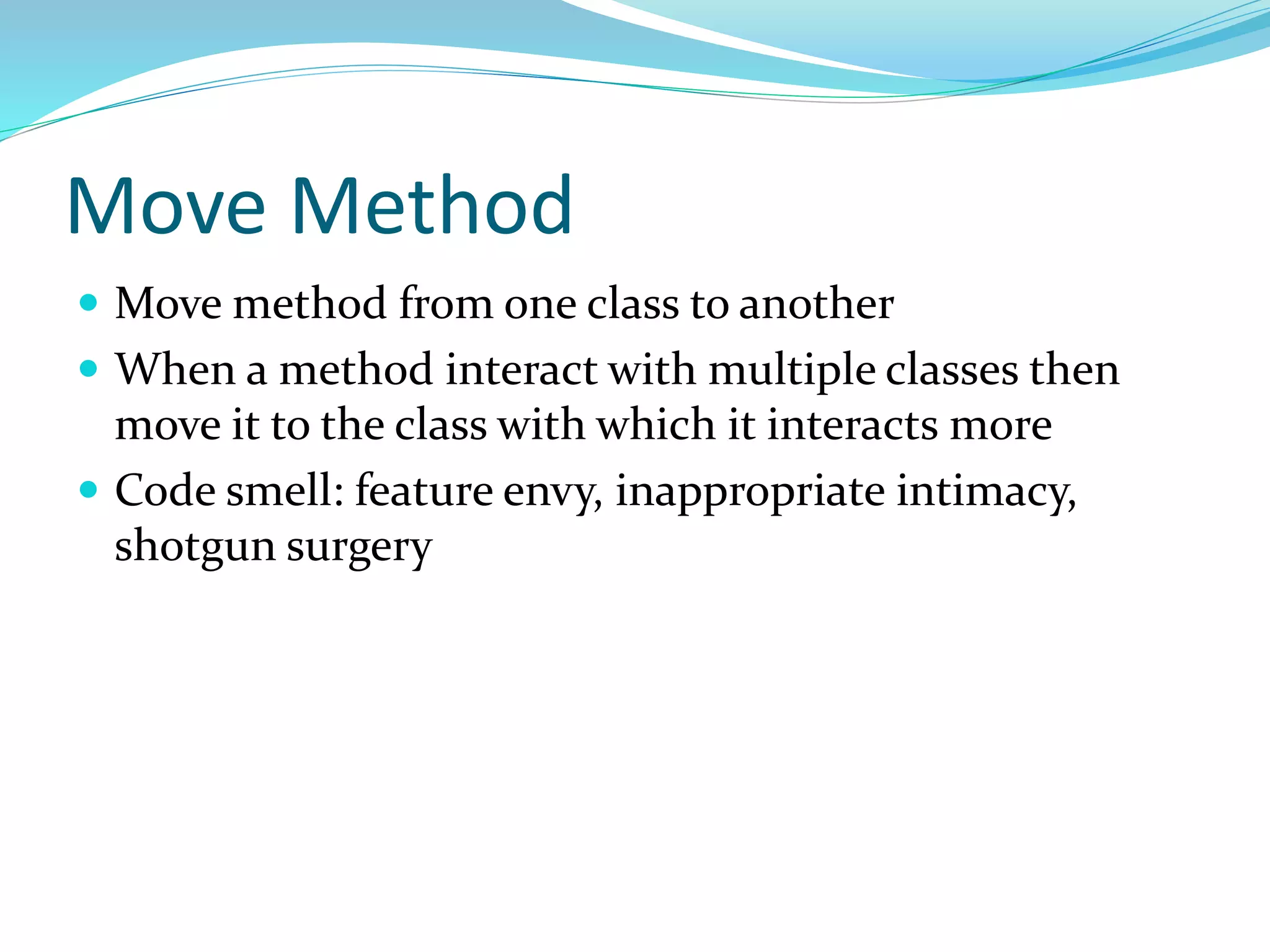 Move Method
 Move method from one class to another
 When a method interact with multiple classes then
move it to the class with which it interacts more
 Code smell: feature envy, inappropriate intimacy,
shotgun surgery
 