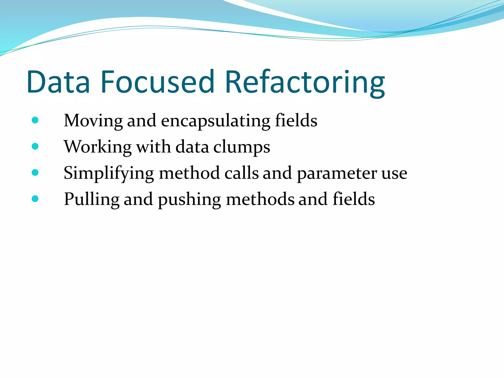 Data Focused Refactoring
 Moving and encapsulating fields
 Working with data clumps
 Simplifying method calls and parameter use
 Pulling and pushing methods and fields
 