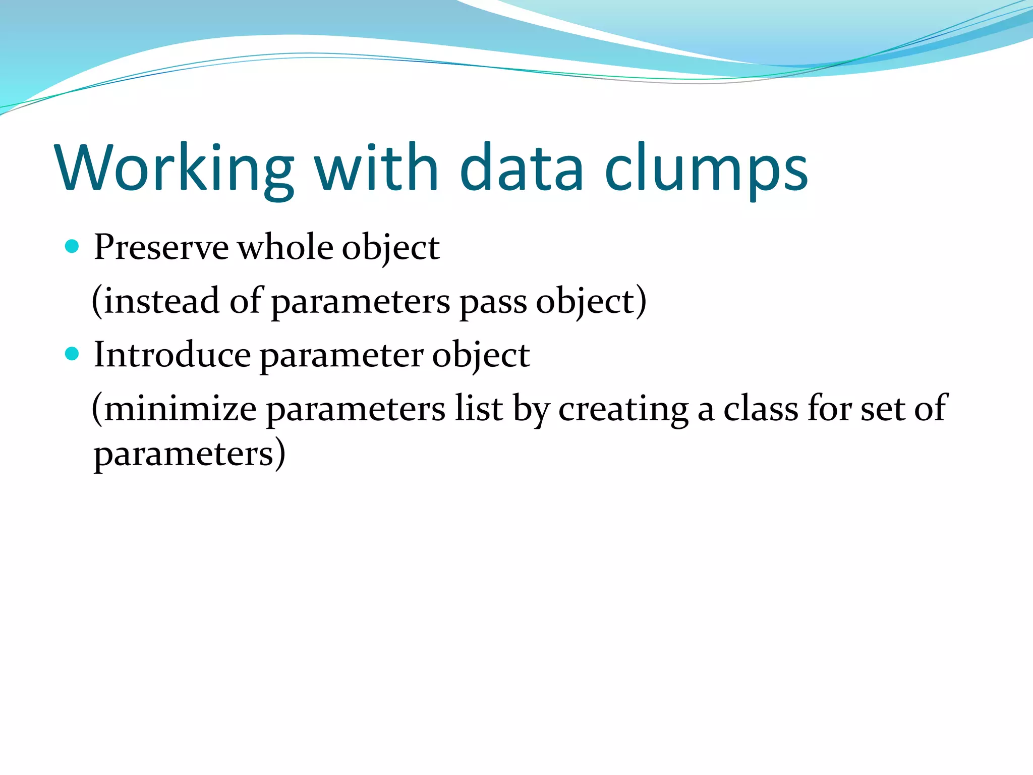 Working with data clumps
 Preserve whole object
(instead of parameters pass object)
 Introduce parameter object
(minimize parameters list by creating a class for set of
parameters)
 