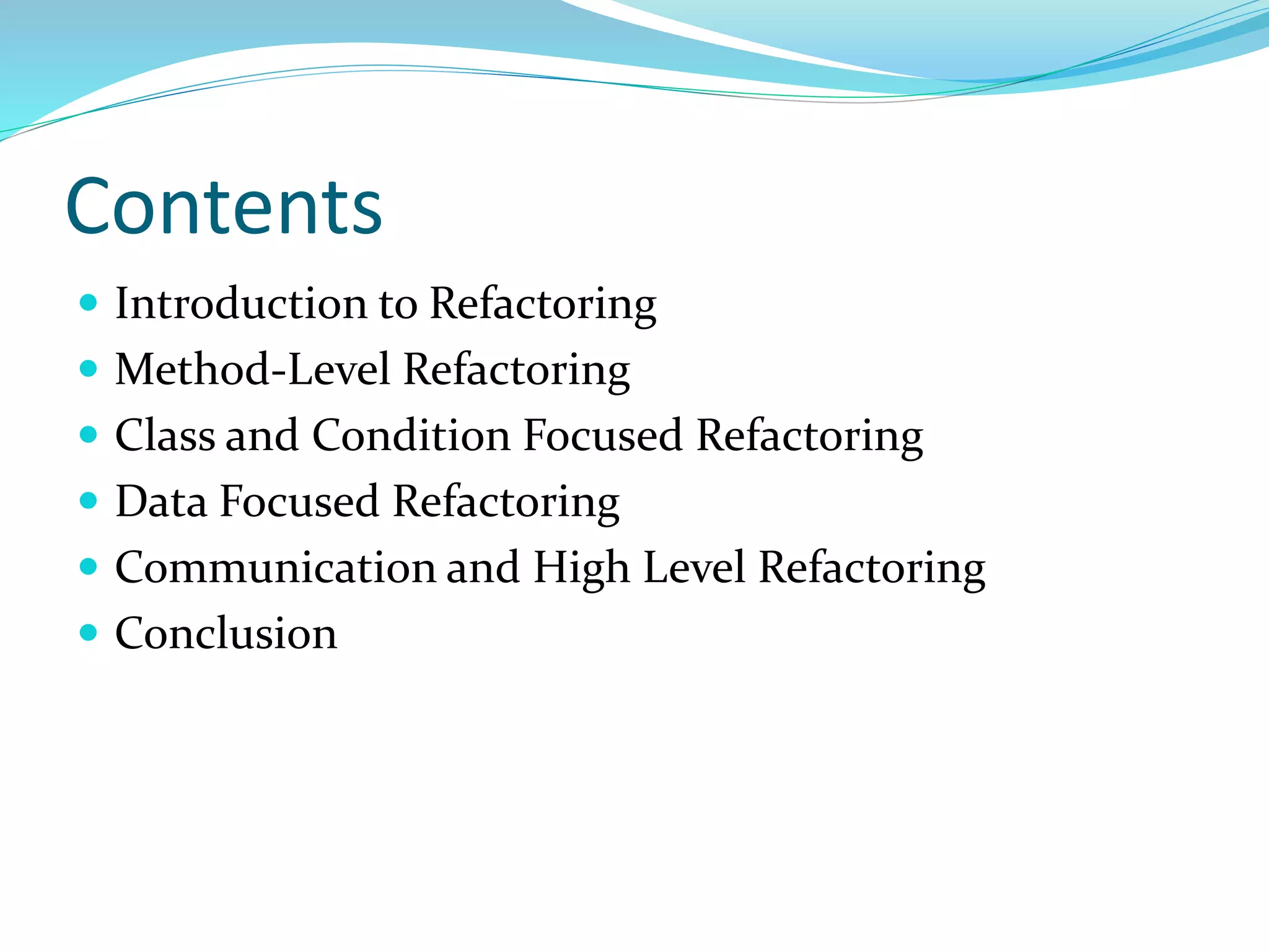 Contents
 Introduction to Refactoring
 Method-Level Refactoring
 Class and Condition Focused Refactoring
 Data Focused Refactoring
 Communication and High Level Refactoring
 Conclusion
 