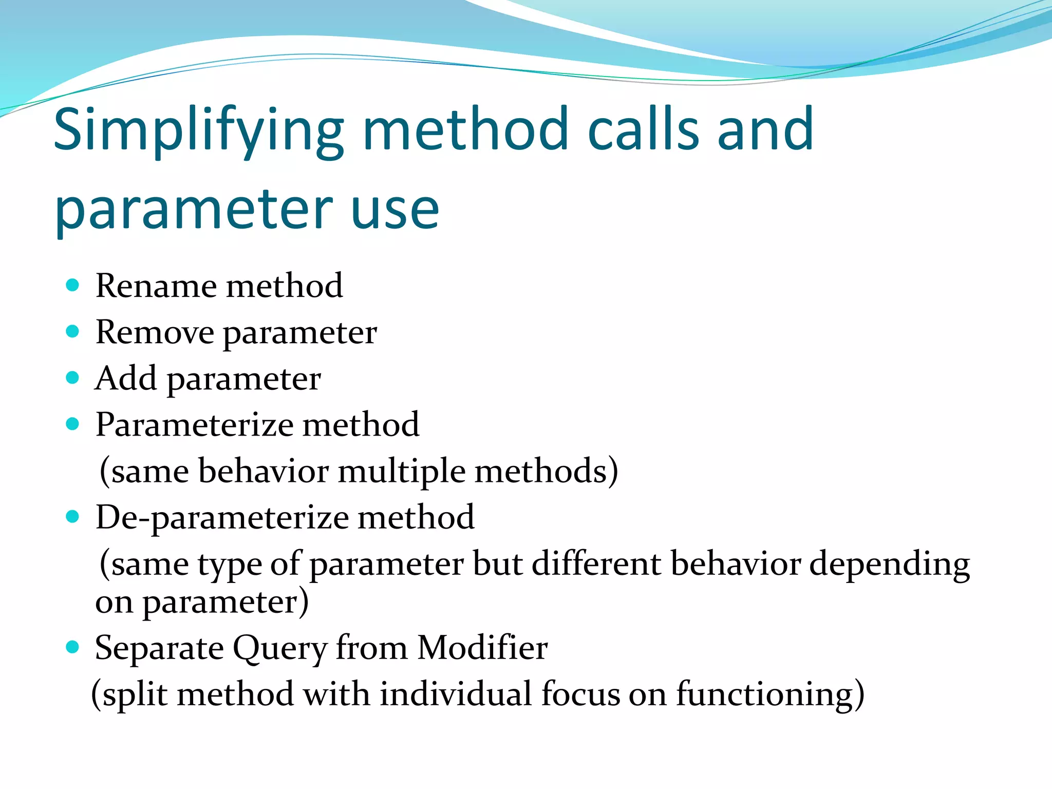 Simplifying method calls and
parameter use
 Rename method
 Remove parameter
 Add parameter
 Parameterize method
(same behavior multiple methods)
 De-parameterize method
(same type of parameter but different behavior depending
on parameter)
 Separate Query from Modifier
(split method with individual focus on functioning)
 