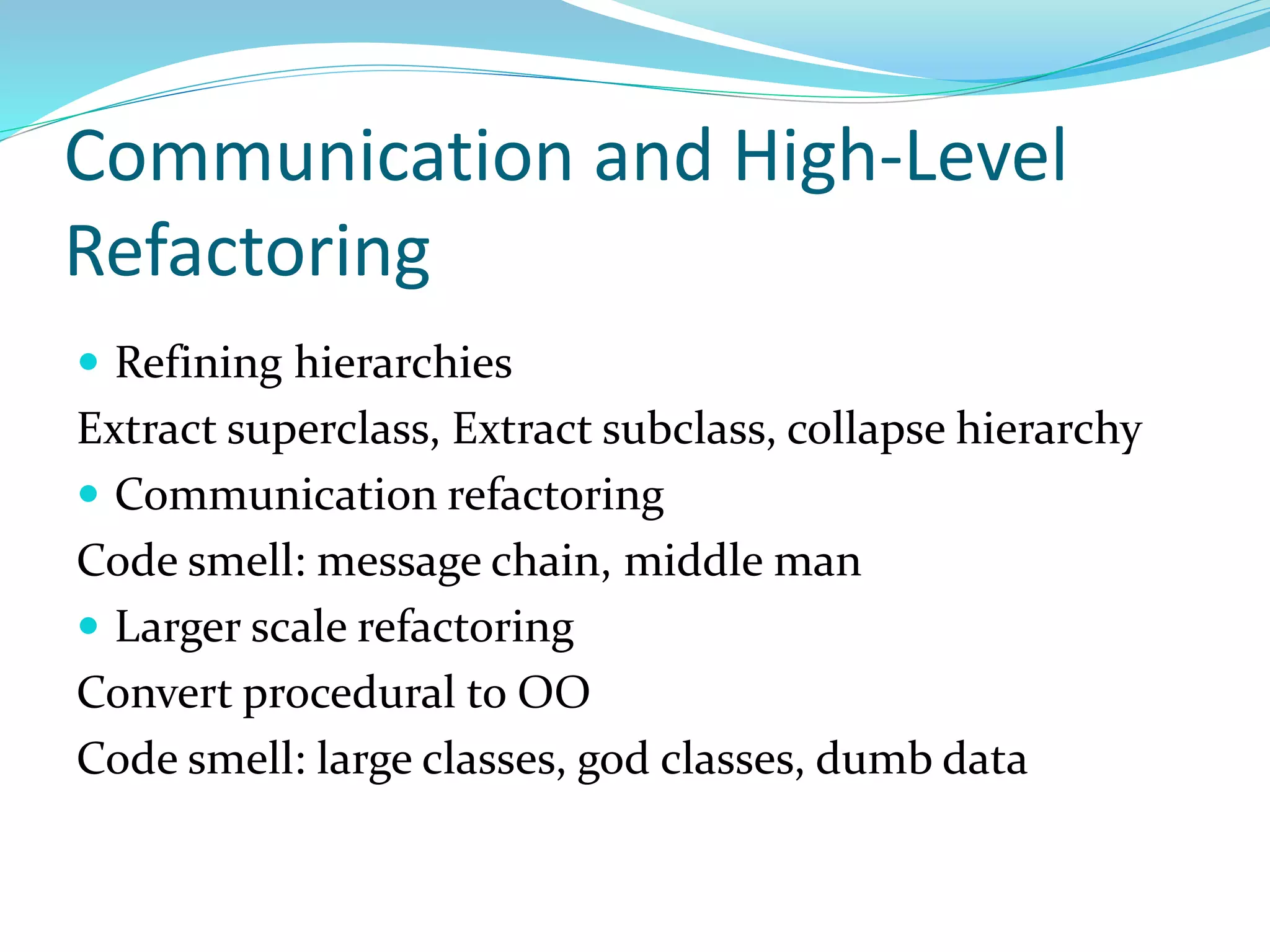 Communication and High-Level
Refactoring
 Refining hierarchies
Extract superclass, Extract subclass, collapse hierarchy
 Communication refactoring
Code smell: message chain, middle man
 Larger scale refactoring
Convert procedural to OO
Code smell: large classes, god classes, dumb data
 