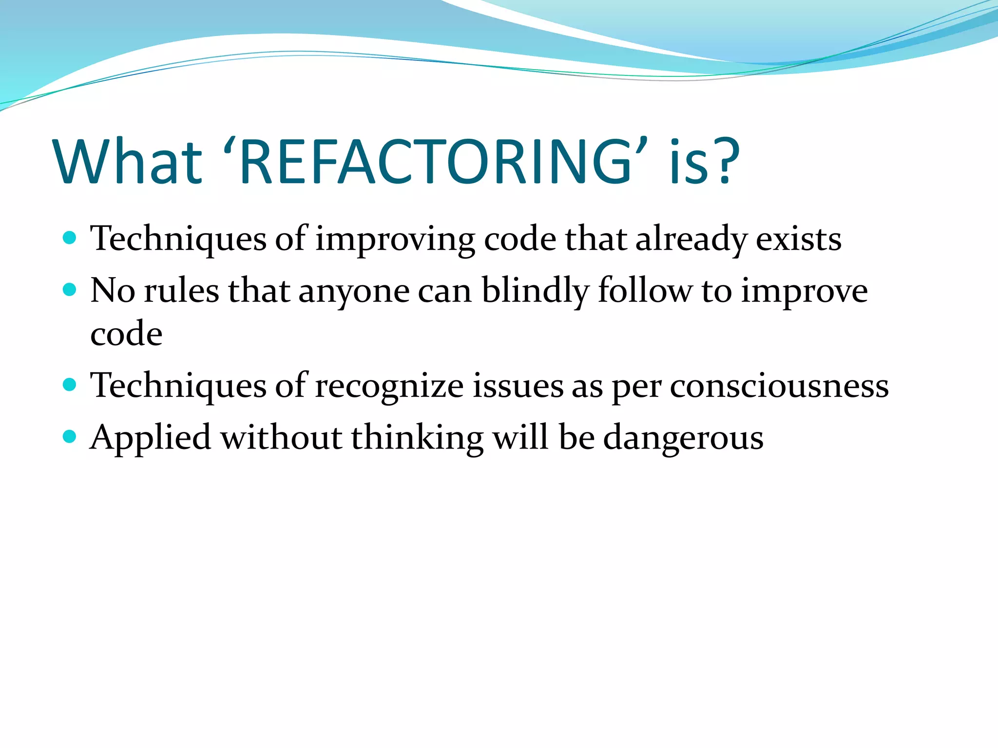 What ‘REFACTORING’ is?
 Techniques of improving code that already exists
 No rules that anyone can blindly follow to improve
code
 Techniques of recognize issues as per consciousness
 Applied without thinking will be dangerous
 