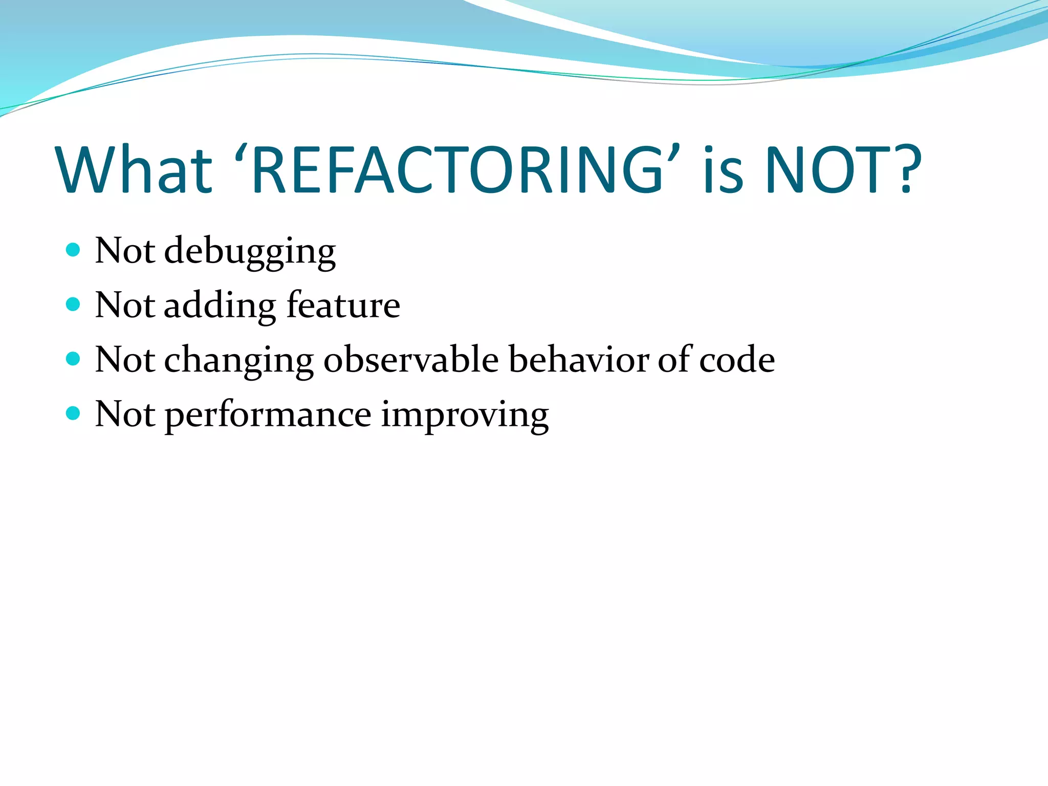 What ‘REFACTORING’ is NOT?
 Not debugging
 Not adding feature
 Not changing observable behavior of code
 Not performance improving
 