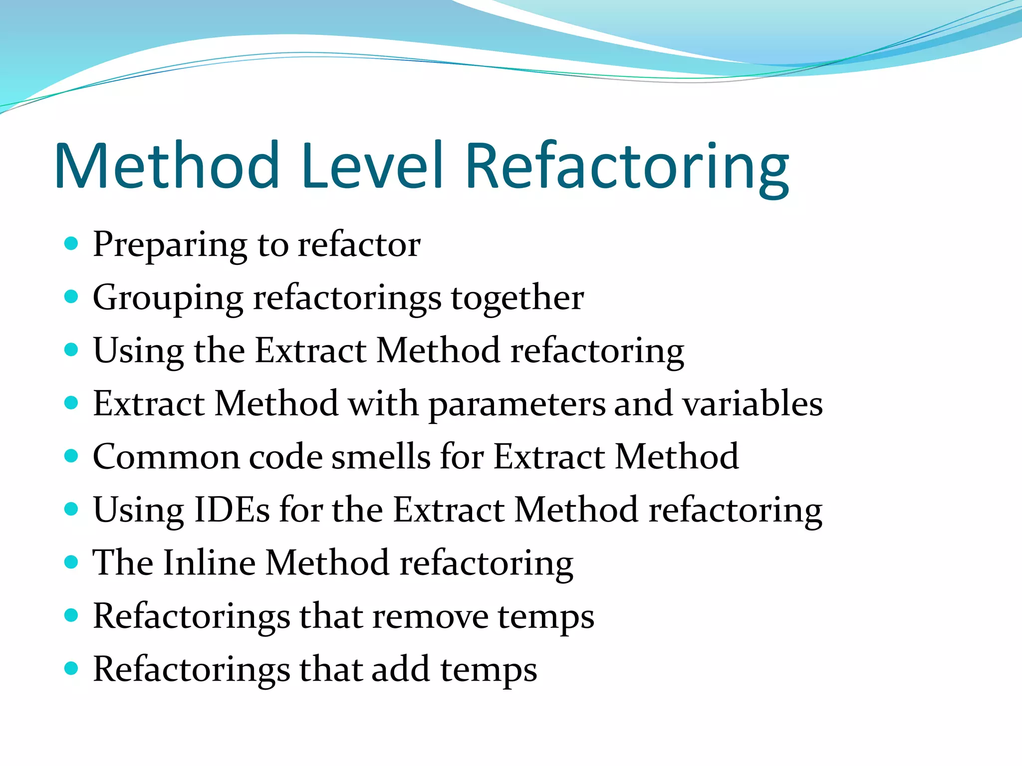 Method Level Refactoring
 Preparing to refactor
 Grouping refactorings together
 Using the Extract Method refactoring
 Extract Method with parameters and variables
 Common code smells for Extract Method
 Using IDEs for the Extract Method refactoring
 The Inline Method refactoring
 Refactorings that remove temps
 Refactorings that add temps
 