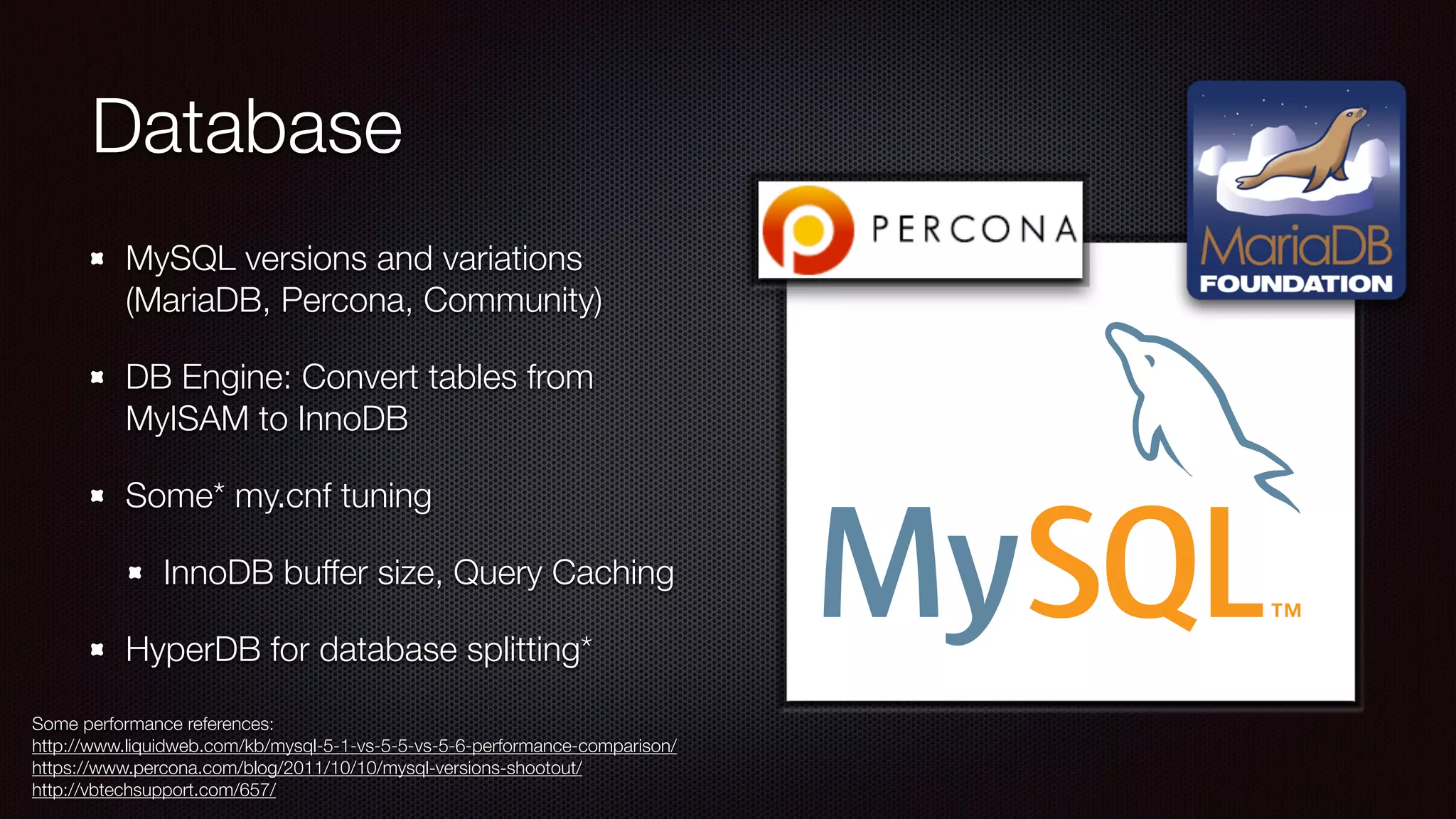 Database
MySQL versions and variations
(MariaDB, Percona, Community)
DB Engine: Convert tables from
MyISAM to InnoDB
Some* my.cnf tuning
InnoDB buffer size, Query Caching
HyperDB for database splitting*
Some performance references:
http://www.liquidweb.com/kb/mysql-5-1-vs-5-5-vs-5-6-performance-comparison/
https://www.percona.com/blog/2011/10/10/mysql-versions-shootout/
http://vbtechsupport.com/657/
 