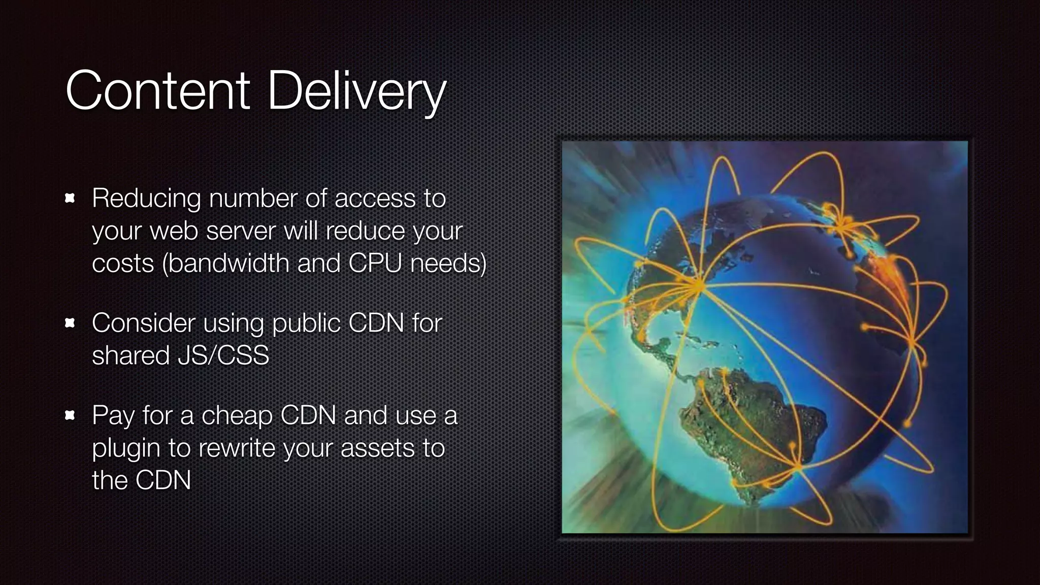 Content Delivery
Reducing number of access to
your web server will reduce your
costs (bandwidth and CPU needs)
Consider using public CDN for
shared JS/CSS
Pay for a cheap CDN and use a
plugin to rewrite your assets to
the CDN
 