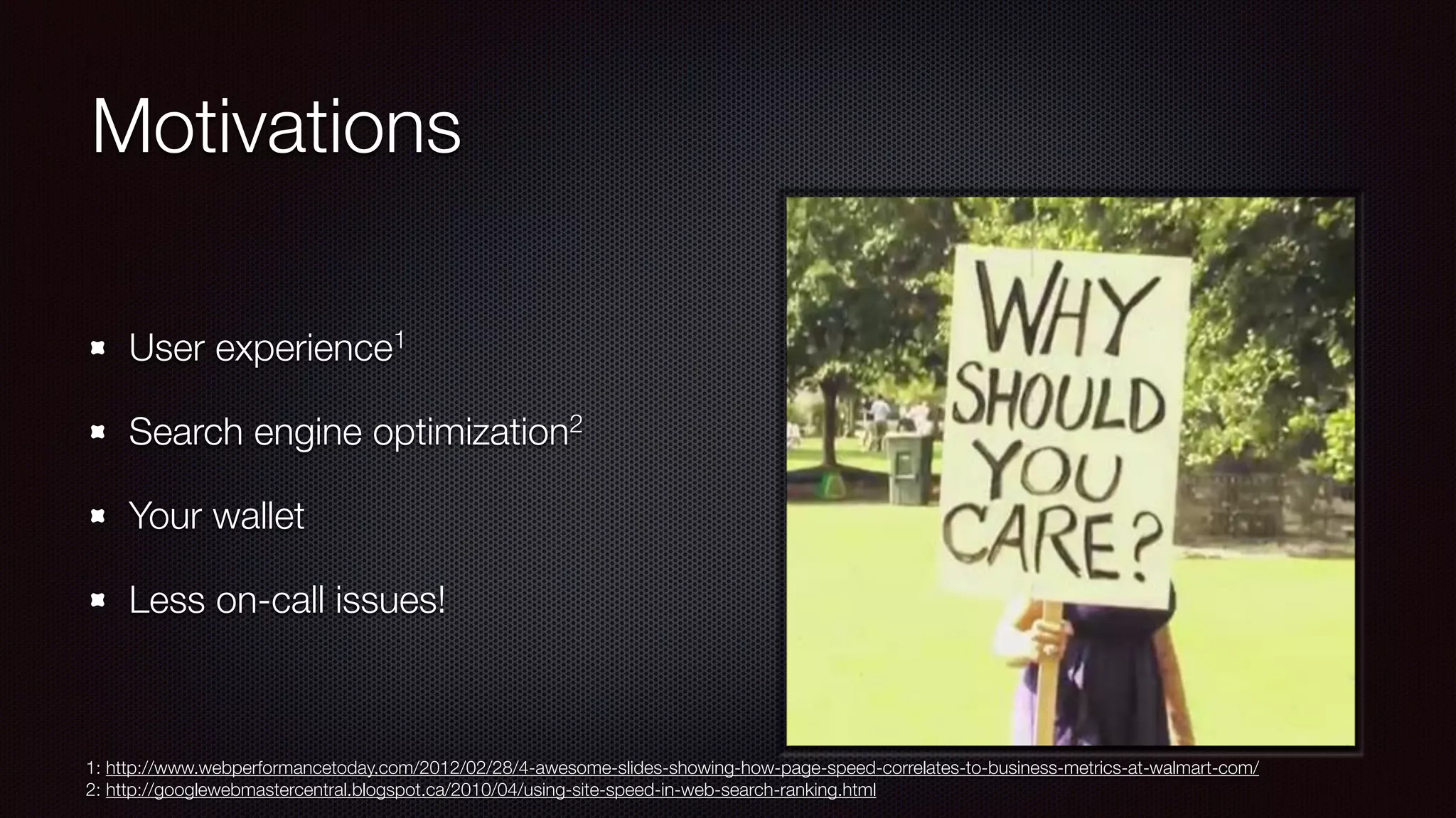 Motivations
User experience1
Search engine optimization2
Your wallet
Less on-call issues!
1: http://www.webperformancetoday.com/2012/02/28/4-awesome-slides-showing-how-page-speed-correlates-to-business-metrics-at-walmart-com/
2: http://googlewebmastercentral.blogspot.ca/2010/04/using-site-speed-in-web-search-ranking.html
 