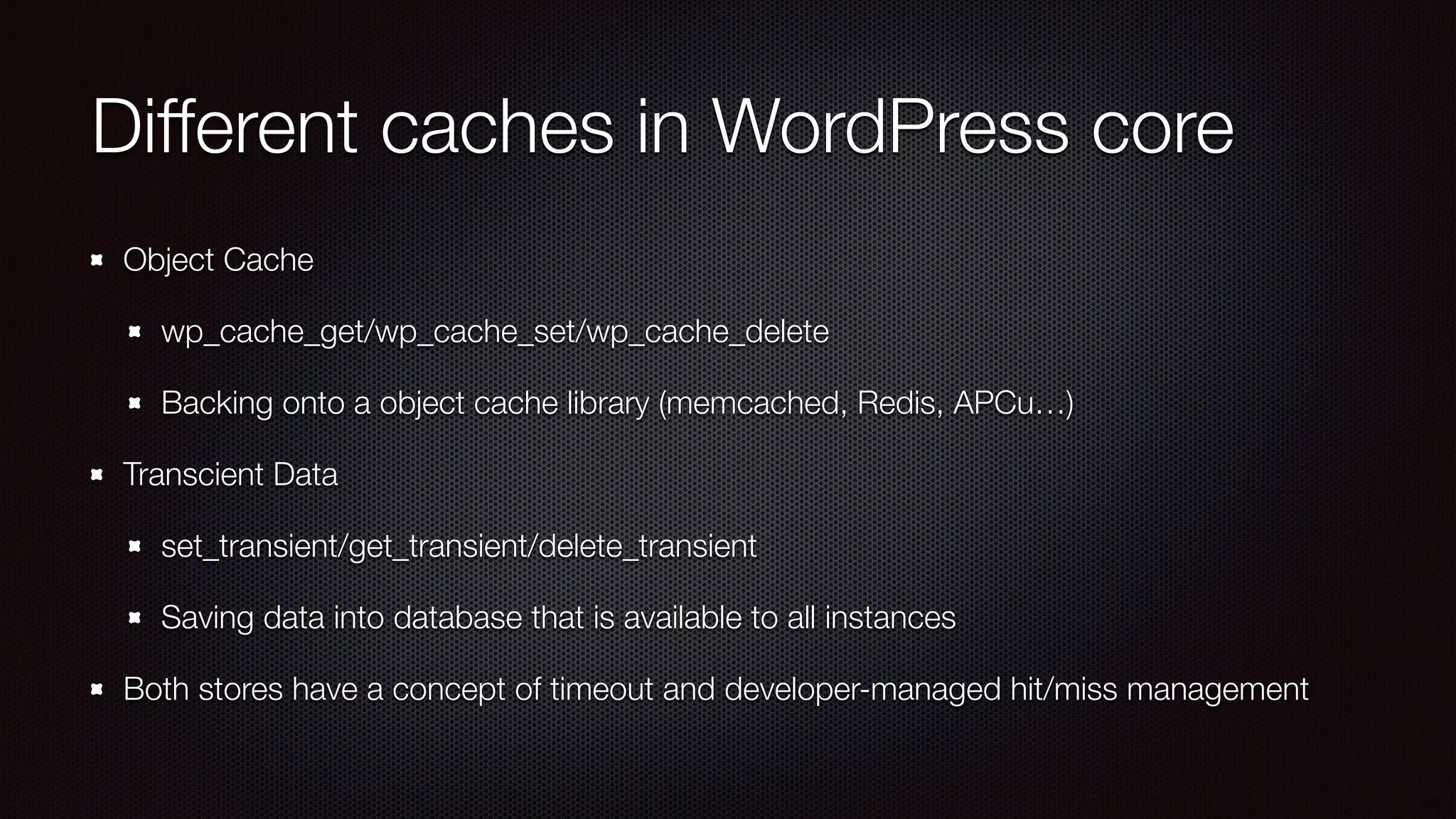 Different caches in WordPress core
Object Cache
wp_cache_get/wp_cache_set/wp_cache_delete
Backing onto a object cache library (memcached, Redis, APCu…)
Transcient Data
set_transient/get_transient/delete_transient
Saving data into database that is available to all instances
Both stores have a concept of timeout and developer-managed hit/miss management
 