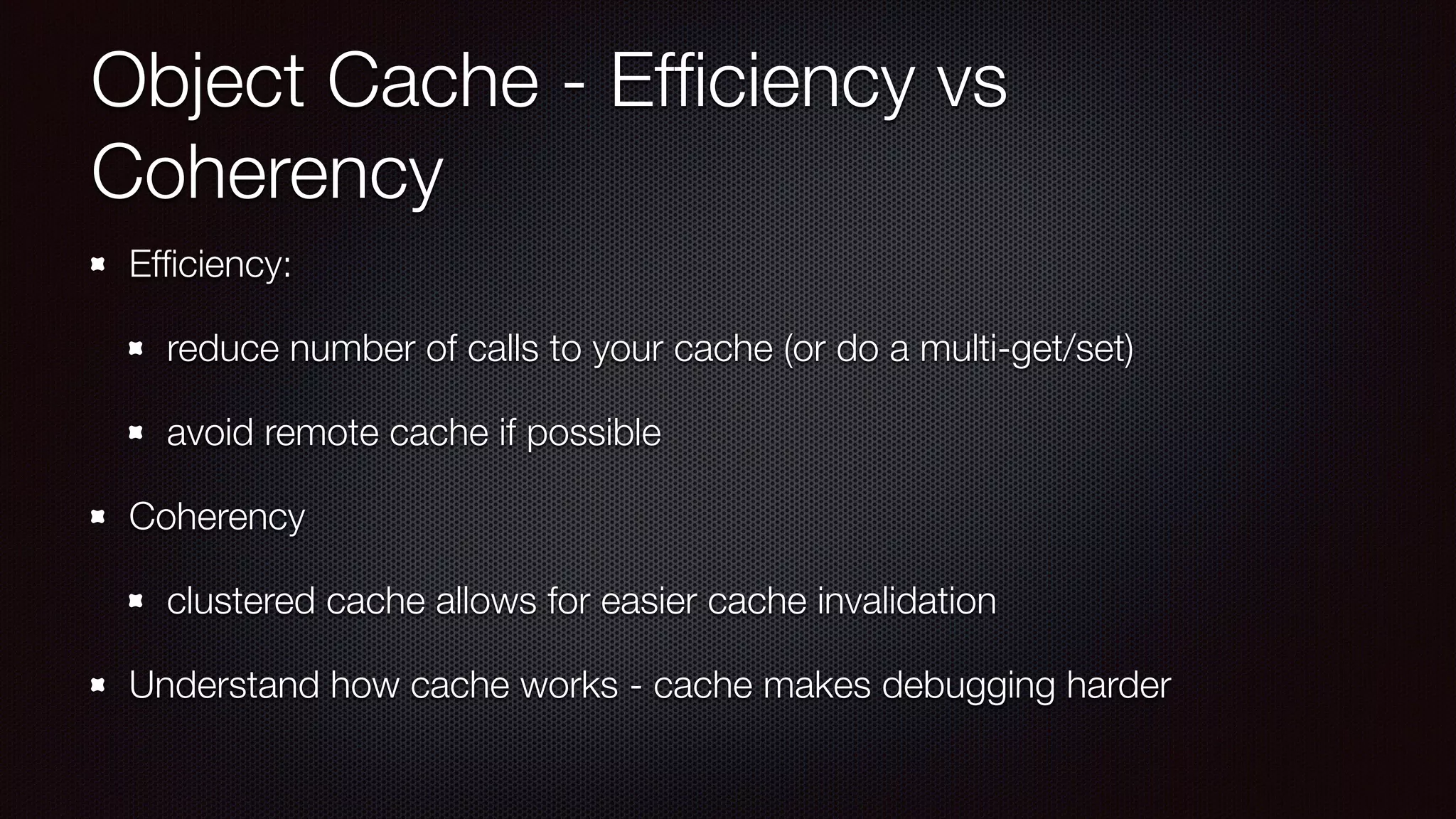 Object Cache - Efﬁciency vs
Coherency
Efﬁciency:
reduce number of calls to your cache (or do a multi-get/set)
avoid remote cache if possible
Coherency
clustered cache allows for easier cache invalidation
Understand how cache works - cache makes debugging harder
 