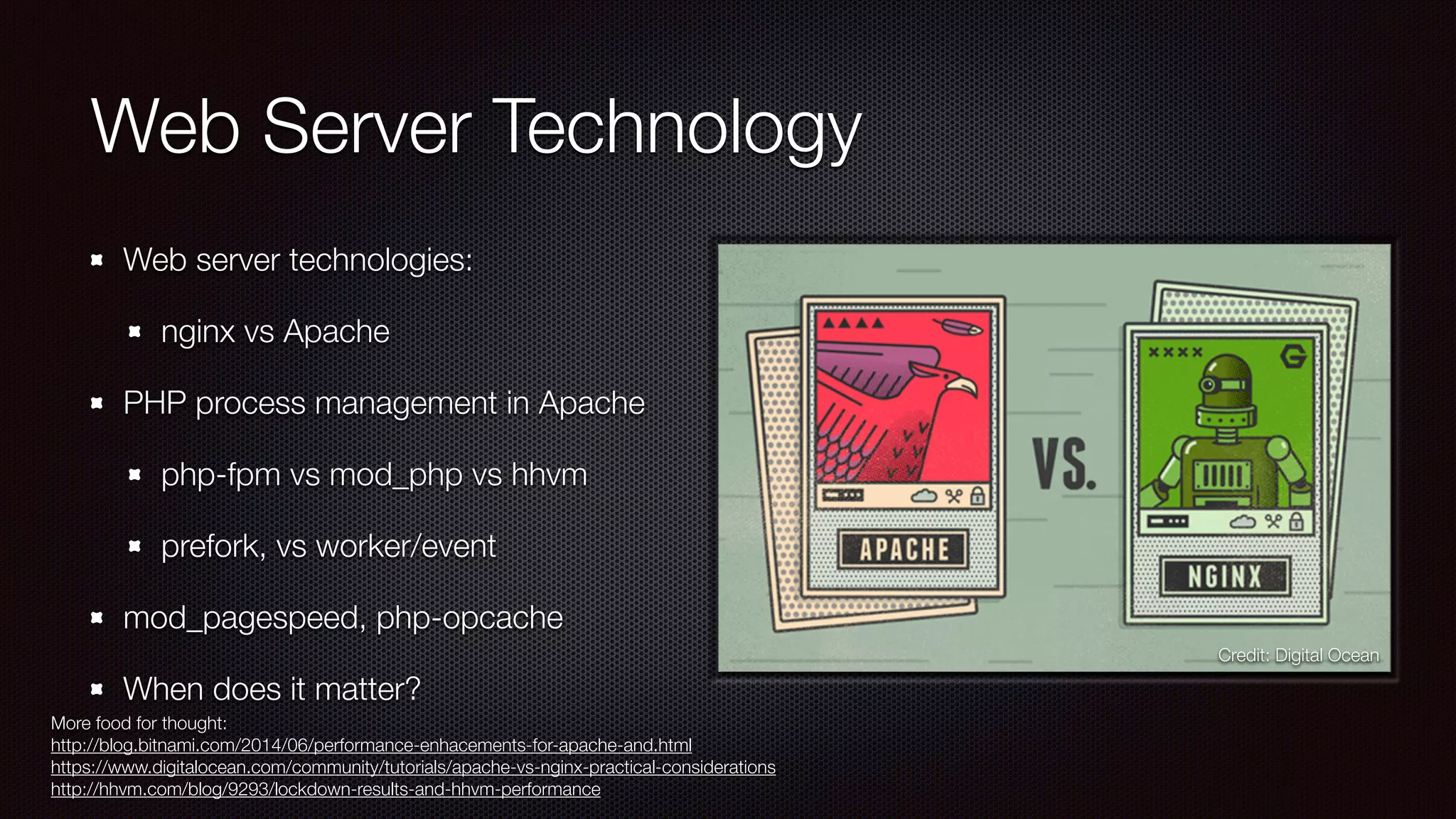 Web Server Technology
Web server technologies:
nginx vs Apache
PHP process management in Apache
php-fpm vs mod_php vs hhvm
prefork, vs worker/event
mod_pagespeed, php-opcache
When does it matter?
More food for thought:
http://blog.bitnami.com/2014/06/performance-enhacements-for-apache-and.html
https://www.digitalocean.com/community/tutorials/apache-vs-nginx-practical-considerations
http://hhvm.com/blog/9293/lockdown-results-and-hhvm-performance
Credit: Digital Ocean
 