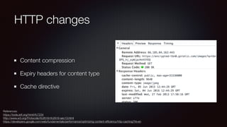 HTTP changes
Content compression
Expiry headers for content type
Cache directive
References: 
https://tools.ietf.org/html/rfc7234 
http://www.w3.org/Protocols/rfc2616/rfc2616-sec13.html 
https://developers.google.com/web/fundamentals/performance/optimizing-content-efﬁciency/http-caching?hl=en
 