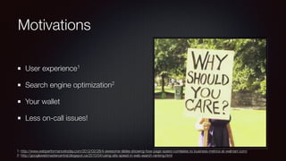 Motivations
User experience1
Search engine optimization2
Your wallet
Less on-call issues!
1: http://www.webperformancetoday.com/2012/02/28/4-awesome-slides-showing-how-page-speed-correlates-to-business-metrics-at-walmart-com/
2: http://googlewebmastercentral.blogspot.ca/2010/04/using-site-speed-in-web-search-ranking.html
 