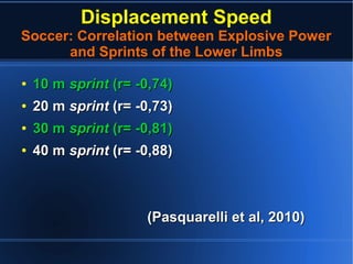 Displacement Speed
Soccer: Correlation between Explosive Power
and Sprints of the Lower Limbs
●
10 m10 m sprintsprint (r= -0,74)(r= -0,74)
●
20 m20 m sprintsprint (r= -0,73)(r= -0,73)
●
30 m30 m sprintsprint (r= -0,81)(r= -0,81)
●
40 m40 m sprintsprint (r= -0,88)(r= -0,88)
(Pasquarelli et al, 2010)(Pasquarelli et al, 2010)
 