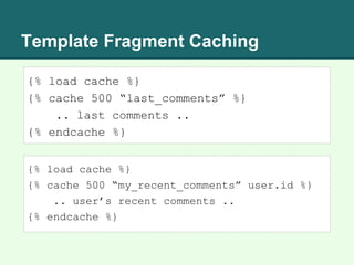 Template Fragment Caching
{% load cache %}
{% cache 500 “last_comments” %}
.. last comments ..
{% endcache %}
{% load cache %}
{% cache 500 “my_recent_comments” user.id %}
.. user’s recent comments ..
{% endcache %}
 