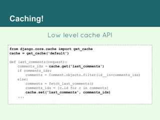 Caching!
from django.core.cache import get_cache
cache = get_cache('default')
def last_comments(request):
comments_ids = cache.get('last_comments')
if comments_ids:
comments = Comment.objects.filter(id__in=comments_ids)
else:
comments = fetch_last_comments()
comments_ids = [c.id for c in comments]
cache.set('last_comments', comments_ids)
...
Low level cache API
 