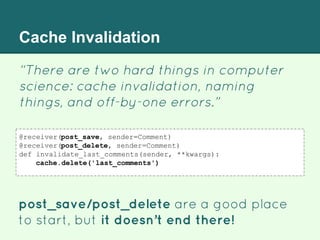 Cache Invalidation
“There are two hard things in computer
science: cache invalidation, naming
things, and off-by-one errors.”
post_save/post_delete are a good place
to start, but it doesn’t end there!
@receiver(post_save, sender=Comment)
@receiver(post_delete, sender=Comment)
def invalidate_last_comments(sender, **kwargs):
cache.delete('last_comments')
 