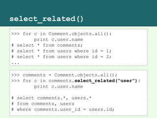 select_related()
>>> for c in Comment.objects.all():
print c.user.name
# select * from comments;
# select * from users where id = 1;
# select * from users where id = 2;
...
>>> comments = Comment.objects.all();
>>> for c in comments.select_related(“user”):
print c.user.name
# select comments.*, users.*
# from comments, users
# where comments.user_id = users.id;
 