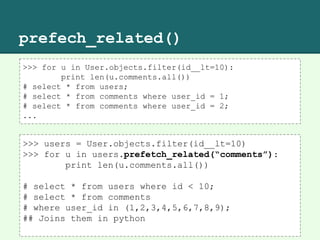 prefech_related()
>>> for u in User.objects.filter(id__lt=10):
print len(u.comments.all())
# select * from users;
# select * from comments where user_id = 1;
# select * from comments where user_id = 2;
...
>>> users = User.objects.filter(id__lt=10)
>>> for u in users.prefetch_related(“comments”):
print len(u.comments.all())
# select * from users where id < 10;
# select * from comments
# where user_id in (1,2,3,4,5,6,7,8,9);
## Joins them in python
 