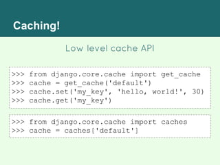 Caching!
Low level cache API
>>> from django.core.cache import get_cache
>>> cache = get_cache('default')
>>> cache.set('my_key', 'hello, world!', 30)
>>> cache.get('my_key')
>>> from django.core.cache import caches
>>> cache = caches['default']
 
