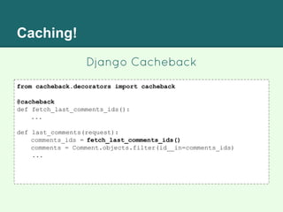 Caching!
Django Cacheback
from cacheback.decorators import cacheback
@cacheback
def fetch_last_comments_ids():
...
def last_comments(request):
comments_ids = fetch_last_comments_ids()
comments = Comment.objects.filter(id__in=comments_ids)
...
 