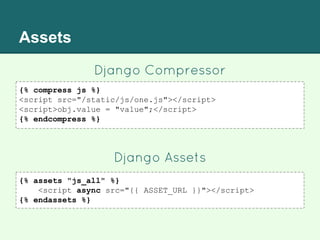 Assets
Django Compressor
{% compress js %}
<script src="/static/js/one.js"></script>
<script>obj.value = "value";</script>
{% endcompress %}
Django Assets
{% assets "js_all" %}
<script async src="{{ ASSET_URL }}"></script>
{% endassets %}
 