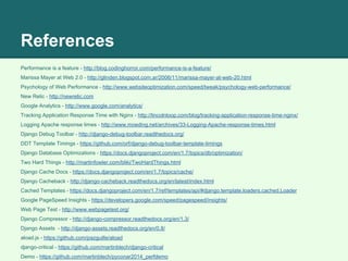 References
Performance is a feature - http://blog.codinghorror.com/performance-is-a-feature/
Marissa Mayer at Web 2.0 - http://glinden.blogspot.com.ar/2006/11/marissa-mayer-at-web-20.html
Psychology of Web Performance - http://www.websiteoptimization.com/speed/tweak/psychology-web-performance/
New Relic - http://newrelic.com
Google Analytics - http://www.google.com/analytics/
Tracking Application Response Time with Nginx - http://lincolnloop.com/blog/tracking-application-response-time-nginx/
Logging Apache response times - http://www.moeding.net/archives/33-Logging-Apache-response-times.html
Django Debug Toolbar - http://django-debug-toolbar.readthedocs.org/
DDT Template Timings - https://github.com/orf/django-debug-toolbar-template-timings
Django Database Optimizations - https://docs.djangoproject.com/en/1.7/topics/db/optimization/
Two Hard Things - http://martinfowler.com/bliki/TwoHardThings.html
Django Cache Docs - https://docs.djangoproject.com/en/1.7/topics/cache/
Django Cacheback - http://django-cacheback.readthedocs.org/en/latest/index.html
Cached Templates - https://docs.djangoproject.com/en/1.7/ref/templates/api/#django.template.loaders.cached.Loader
Google PageSpeed Insights - https://developers.google.com/speed/pagespeed/insights/
Web Page Test - http://www.webpagetest.org/
Django Compressor - http://django-compressor.readthedocs.org/en/1.3/
Django Assets - http://django-assets.readthedocs.org/en/0.8/
aload.js - https://github.com/pazguille/aload
django-critical - https://github.com/martinblech/django-critical
Demo - https://github.com/martinblech/pyconar2014_perfdemo
 