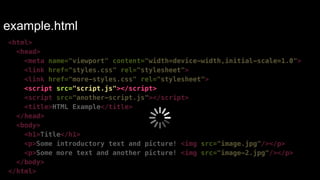 example.html 
<html> 
<head> 
<meta name="viewport" content="width=device-width,initial-scale=1.0"> 
<link href="styles.css" rel="stylesheet"> 
<link href="more-styles.css" rel="stylesheet"> 
<script src="script.js"></script> 
<script src="another-script.js"></script> 
<title>HTML Example</title> 
</head> 
<body> 
<h1>Title</h1> 
<p>Some introductory text and picture! <img src="image.jpg"/></p> 
<p>Some more text and another picture! <img src="image-2.jpg"/></p> 
</body> 
</html> 
 