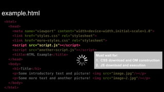 example.html 
<html> 
<head> 
<meta name="viewport" content="width=device-width,initial-scale=1.0"> 
<link href="styles.css" rel="stylesheet"> 
<link href="more-styles.css" rel="stylesheet"> 
<script src="script.js"></script> 
<script src="another-script.js"></script> 
<title>HTML Example</title> 
</head> 
<body> 
<h1>Title</h1> 
<p>Some introductory text and picture! <img src="image.jpg"/></p> 
<p>Some more text and another picture! <img src="image-2.jpg"/></p> 
</body> 
</html> 
Must wait for:! 
1. CSS download and OM construction! 
2. JS download and execution 
 