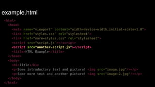 example.html 
<html> 
<head> 
<meta name="viewport" content="width=device-width,initial-scale=1.0"> 
<link href="styles.css" rel="stylesheet"> 
<link href="more-styles.css" rel="stylesheet"> 
<script src="script.js"></script> 
<script src="another-script.js"></script> 
<title>HTML Example</title> 
</head> 
<body> 
<h1>Title</h1> 
<p>Some introductory text and picture! <img src="image.jpg"/></p> 
<p>Some more text and another picture! <img src="image-2.jpg"/></p> 
</body> 
</html> 
 