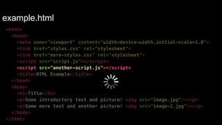 example.html 
<html> 
<head> 
<meta name="viewport" content="width=device-width,initial-scale=1.0"> 
<link href="styles.css" rel="stylesheet"> 
<link href="more-styles.css" rel="stylesheet"> 
<script src="script.js"></script> 
<script src="another-script.js"></script> 
<title>HTML Example</title> 
</head> 
<body> 
<h1>Title</h1> 
<p>Some introductory text and picture! <img src="image.jpg"/></p> 
<p>Some more text and another picture! <img src="image-2.jpg"/></p> 
</body> 
</html> 
 