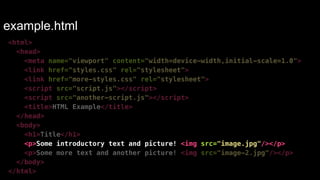 example.html 
<html> 
<head> 
<meta name="viewport" content="width=device-width,initial-scale=1.0"> 
<link href="styles.css" rel="stylesheet"> 
<link href="more-styles.css" rel="stylesheet"> 
<script src="script.js"></script> 
<script src="another-script.js"></script> 
<title>HTML Example</title> 
</head> 
<body> 
<h1>Title</h1> 
<p>Some introductory text and picture! <img src="image.jpg"/></p> 
<p>Some more text and another picture! <img src="image-2.jpg"/></p> 
</body> 
</html> 
 