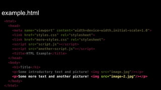 example.html 
<html> 
<head> 
<meta name="viewport" content="width=device-width,initial-scale=1.0"> 
<link href="styles.css" rel="stylesheet"> 
<link href="more-styles.css" rel="stylesheet"> 
<script src="script.js"></script> 
<script src="another-script.js"></script> 
<title>HTML Example</title> 
</head> 
<body> 
<h1>Title</h1> 
<p>Some introductory text and picture! <img src="image.jpg"/></p> 
<p>Some more text and another picture! <img src="image-2.jpg"/></p> 
</body> 
</html> 
 