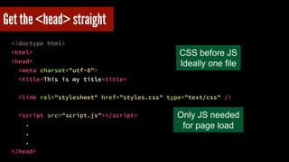 Get the <head> straight 
<!doctype html> 
<html> 
<head> 
<meta charset="utf-8"> 
<title>This is my title<title> 
! 
<link rel="stylesheet" href="styles.css" type="text/css" /> 
! 
<script src="script.js"></script> 
. 
. 
. 
</head> 
CSS before JS! 
Ideally one file 
Only JS needed 
for page load 
 