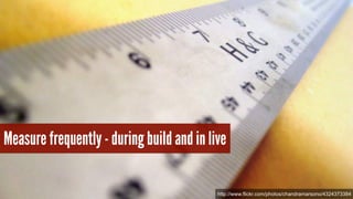 Measure frequently - during build and in live 
http://www.flickr.com/photos/chandramarsono/4324373384 
 